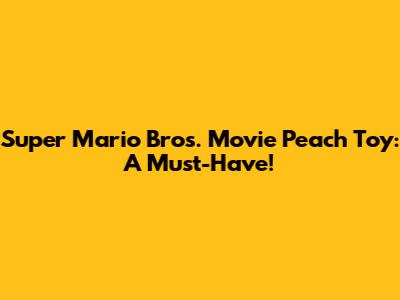 Super Mario Bros. Movie Peach Toy: A Must-Have!