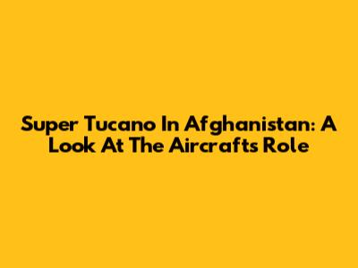 Super Tucano In Afghanistan: A Look At The Aircraft's Role