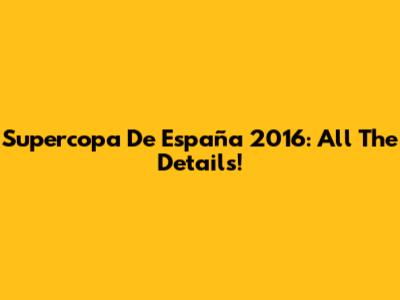 Supercopa De España 2016: All The Details!