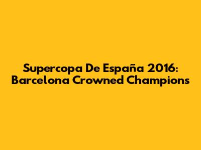 Supercopa De España 2016: Barcelona Crowned Champions