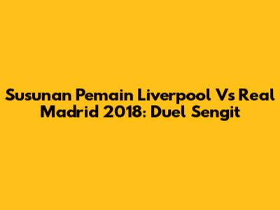 Susunan Pemain Liverpool Vs Real Madrid 2018: Duel Sengit