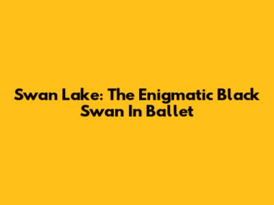 Swan Lake: The Enigmatic Black Swan In Ballet