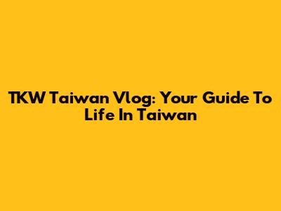 TKW Taiwan Vlog: Your Guide To Life In Taiwan