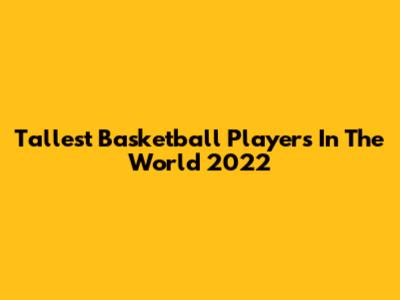 Tallest Basketball Players In The World 2022