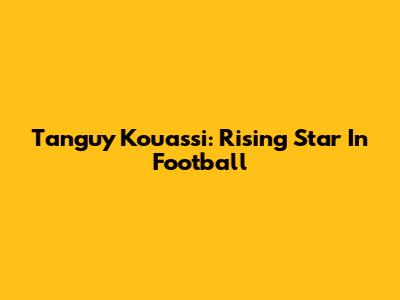 Tanguy Kouassi: Rising Star In Football