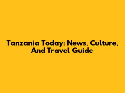 Tanzania Today: News, Culture, And Travel Guide