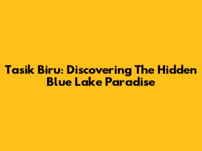 Tasik Biru: Discovering The Hidden Blue Lake Paradise