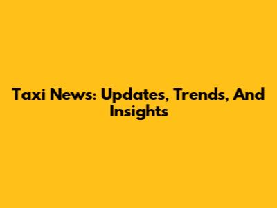 Taxi News: Updates, Trends, And Insights