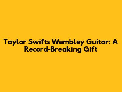 Taylor Swift's Wembley Guitar: A Record-Breaking Gift