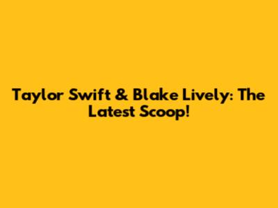 Taylor Swift & Blake Lively: The Latest Scoop!
