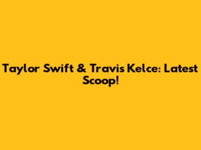 Taylor Swift & Travis Kelce: Latest Scoop!