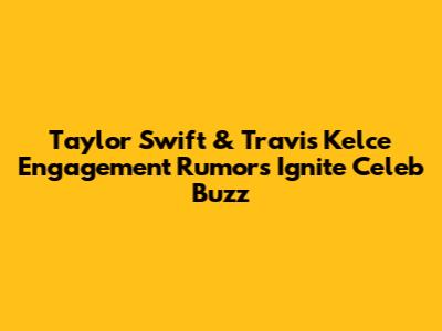 Taylor Swift & Travis Kelce Engagement Rumors Ignite Celeb Buzz