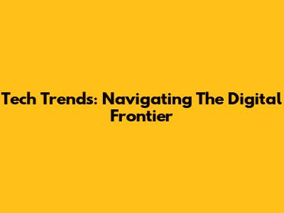 Tech Trends: Navigating The Digital Frontier