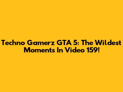 Techno Gamerz GTA 5: The Wildest Moments In Video 159!