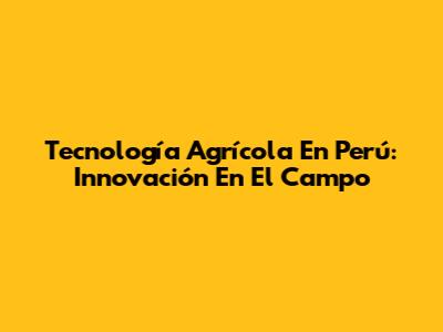 Tecnología Agrícola En Perú: Innovación En El Campo