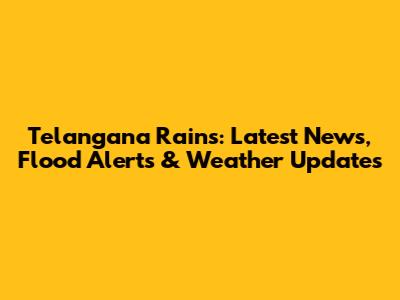 Telangana Rains: Latest News, Flood Alerts & Weather Updates