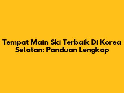 Tempat Main Ski Terbaik Di Korea Selatan: Panduan Lengkap