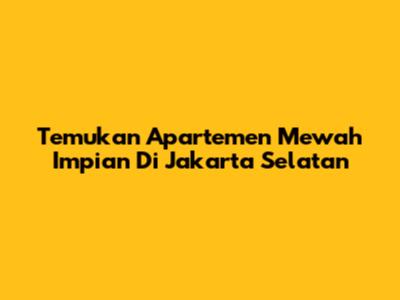 Temukan Apartemen Mewah Impian Di Jakarta Selatan