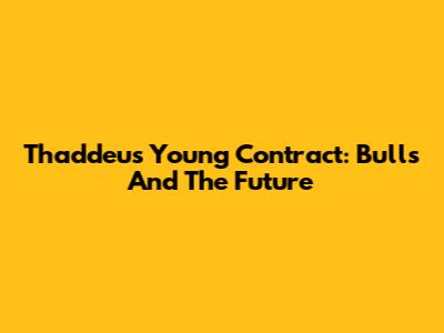 Thaddeus Young Contract: Bulls And The Future