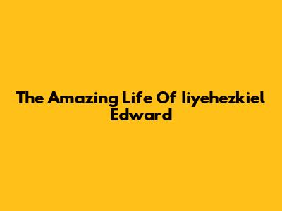 The Amazing Life Of Iiyehezkiel Edward