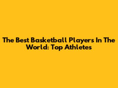 The Best Basketball Players In The World: Top Athletes
