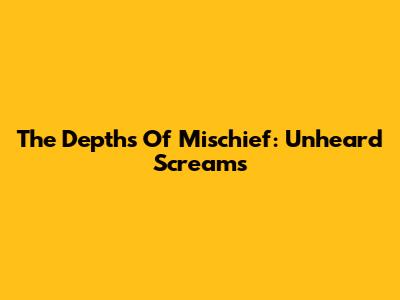The Depths Of Mischief: Unheard Screams