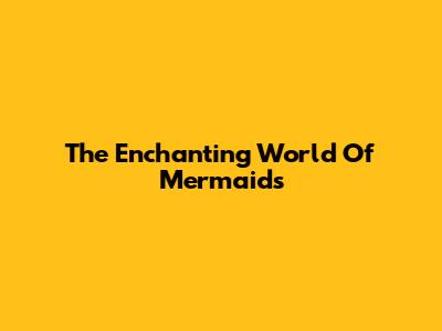 The Enchanting World Of Mermaids