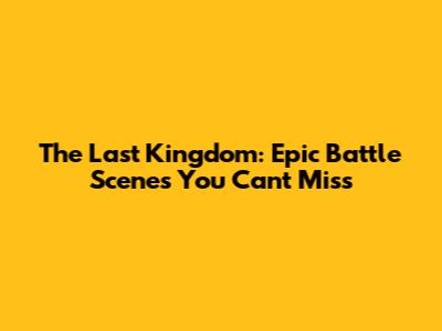 The Last Kingdom: Epic Battle Scenes You Can't Miss
