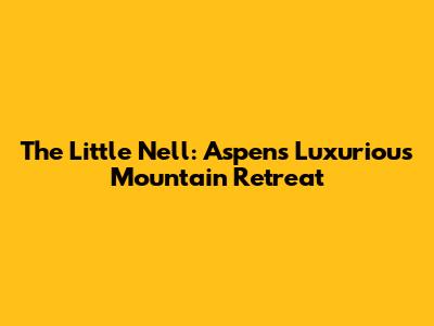 The Little Nell: Aspen's Luxurious Mountain Retreat