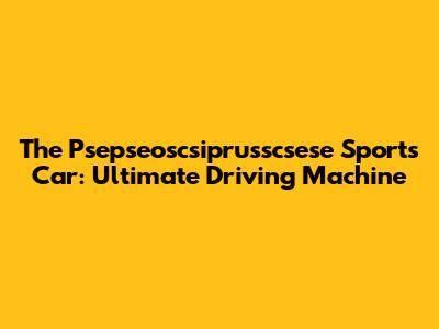 The Psepseoscsiprusscsese Sports Car: Ultimate Driving Machine