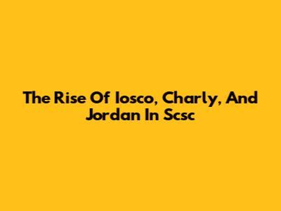 The Rise Of Iosco, Charly, And Jordan In Scsc