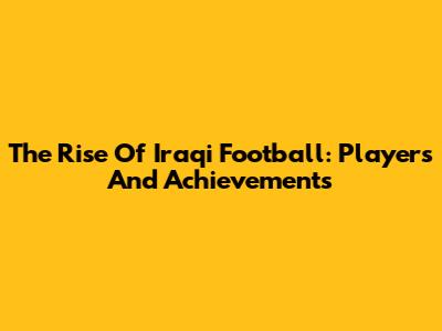 The Rise Of Iraqi Football: Players And Achievements