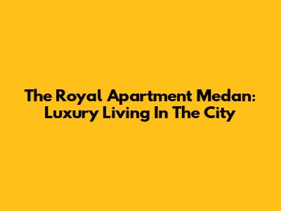 The Royal Apartment Medan: Luxury Living In The City