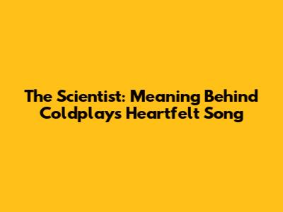 The Scientist: Meaning Behind Coldplay's Heartfelt Song