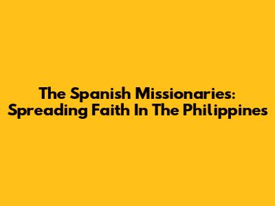The Spanish Missionaries: Spreading Faith In The Philippines