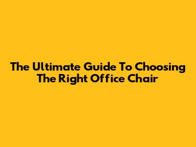 The Ultimate Guide To Choosing The Right Office Chair