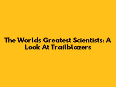 The World's Greatest Scientists: A Look At Trailblazers