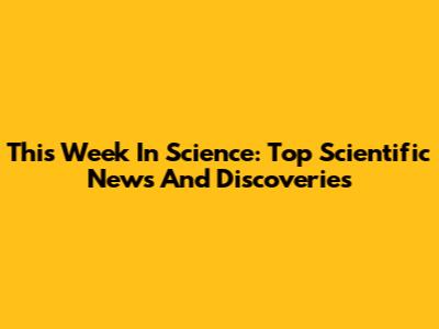 This Week In Science: Top Scientific News And Discoveries