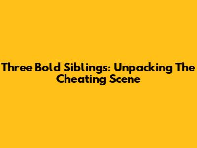Three Bold Siblings: Unpacking The Cheating Scene