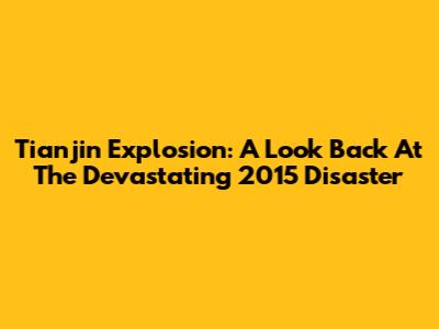 Tianjin Explosion: A Look Back At The Devastating 2015 Disaster