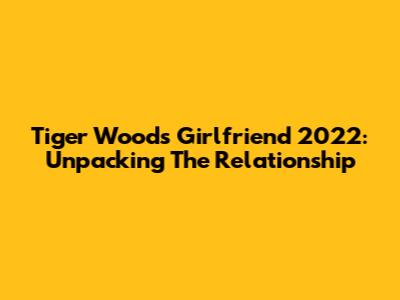 Tiger Woods' Girlfriend 2022: Unpacking The Relationship