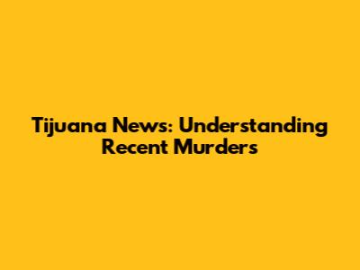 Tijuana News: Understanding Recent Murders