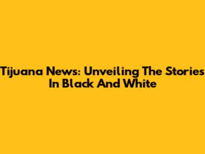 Tijuana News: Unveiling The Stories In Black And White