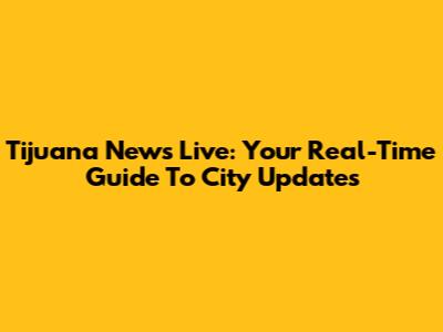 Tijuana News Live: Your Real-Time Guide To City Updates