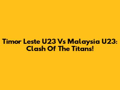 Timor Leste U23 Vs Malaysia U23: Clash Of The Titans!