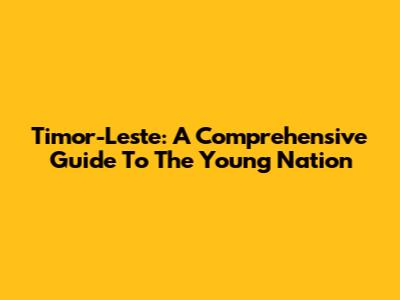 Timor-Leste: A Comprehensive Guide To The Young Nation