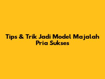 Tips & Trik Jadi Model Majalah Pria Sukses