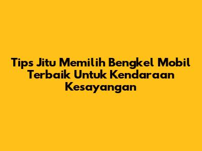 Tips Jitu Memilih Bengkel Mobil Terbaik Untuk Kendaraan Kesayangan