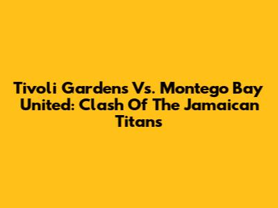 Tivoli Gardens Vs. Montego Bay United: Clash Of The Jamaican Titans