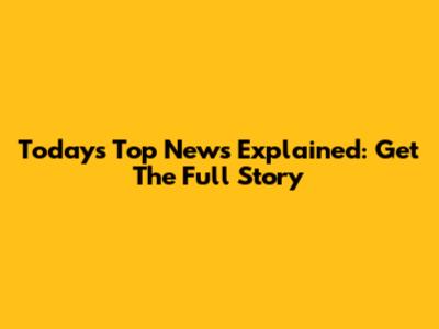 Today's Top News Explained: Get The Full Story